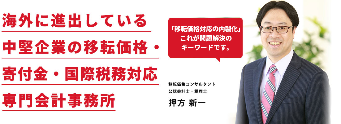海外に進出している 中堅企業の移転価格・ 寄付金・国際税務対応 專門会計事務所 移転価格コンサルタント 公認会計士・税理士 押方 新一 「移転価格対応の内製化」これが問題解決のキーワードです。